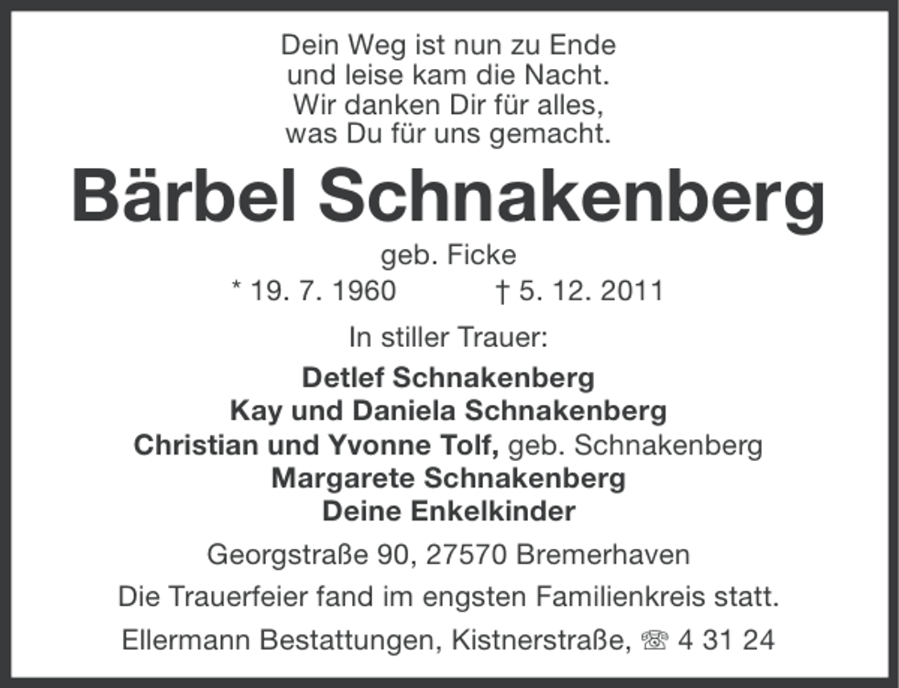 <p>Dein Weg ist nun zu Ende<br />und leise kam die Nacht.<br />Wir danken Dir für alles,<br />was Du für uns gemacht.</p><p>Bärbel Schnakenberg<br />geb. Ficke<br />* 19. 7. 1960<br />† 5. 12. 2011<br />In stiller Trauer:<br />Detlef Schnakenberg<br />Kay und Daniela Schnakenberg<br />Christian und Yvonne Tolf, geb. Schnakenberg<br />Margarete Schnakenberg<br />Deine Enkelkinder<br />Georgstraße 90, 27570 Bremerhaven<br />Die Trauerfeier fand im engsten Familienkreis statt.<br />Ellermann Bestattungen, Kistnerstraße, 4 31 24</p>