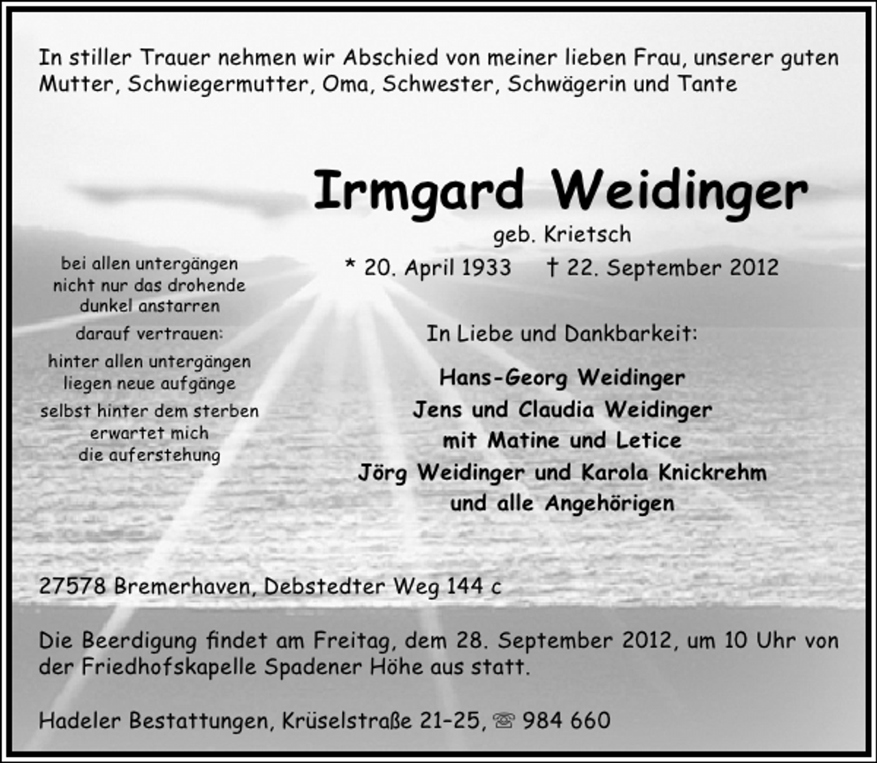 <p>In stiller Trauer nehmen wir Abschied von meiner lieben Frau, unserer guten<br />Mutter, Schwiegermutter, Oma, Schwester, Schwägerin und Tante</p><p>Irmgard Weidinger<br />bei allen untergängen<br />nicht nur das drohende<br />dunkel anstarren<br />darauf vertrauen:<br />hinter allen untergängen<br />liegen neue aufgänge<br />selbst hinter dem sterben<br />erwartet mich<br />die auferstehung</p><p>geb. Krietsch<br />* 20. April 1933 † 22. September 2012<br />In Liebe und Dankbarkeit:<br />Hans-Georg Weidinger<br />Jens und Claudia Weidinger<br />mit Matine und Letice<br />Jörg Weidinger und Karola Knickrehm<br />und alle Angehörigen</p><p>27578 Bremerhaven, Debstedter Weg 144 c<br />Die Beerdigung findet am Freitag, dem 28. September 2012, um 10 Uhr von<br />der Friedhofskapelle Spadener Höhe aus statt.<br />Hadeler Bestattungen, Krüselstraße 21–25,  984 660</p>