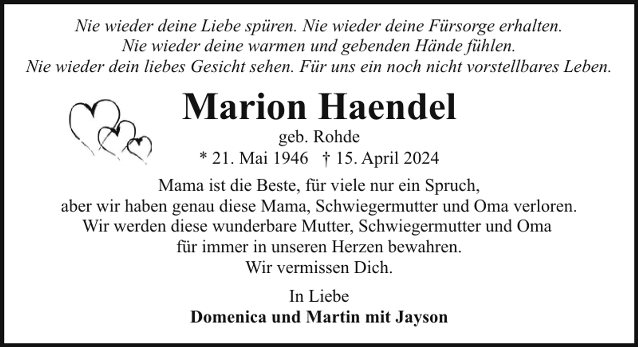 <p>Nie wieder deine Liebe spüren. Nie wieder deine Fürsorge erhalten.<br />Nie wieder deine warmen und gebenden Hände fühlen.<br />Nie wieder dein liebes Gesicht sehen. Für uns ein noch nicht vorstellbares Leben.</p><p>Marion Haendel</p><p>geb. Rohde<br />* 21. Mai 1946 † 15. April 2024<br />Mama ist die Beste, für viele nur ein Spruch,<br />aber wir haben genau diese Mama, Schwiegermutter und Oma verloren.<br />Wir werden diese wunderbare Mutter, Schwiegermutter und Oma<br />für immer in unseren Herzen bewahren.<br />Wir vermissen Dich.<br />In Liebe<br />Domenica und Martin mit Jayson</p>