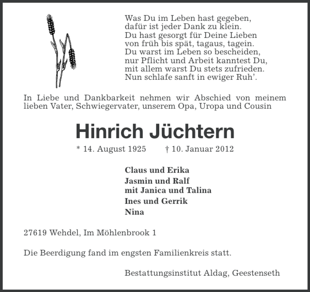 <p>Was Du im Leben hast gegeben,<br />dafür ist jeder Dank zu klein.<br />Du hast gesorgt für Deine Lieben<br />von früh bis spät, tagaus, tagein.<br />Du warst im Leben so bescheiden,<br />nur Pflicht und Arbeit kanntest Du,<br />mit allem warst Du stets zufrieden.<br />Nun schlafe sanft in ewiger Ruh’.<br />In Liebe und Dankbarkeit nehmen wir Abschied von meinem<br />lieben Vater, Schwiegervater, unserem Opa, Uropa und Cousin</p><p>Hinrich Jüchtern<br />* 14. August 1925</p><p>† 10. Januar 2012</p><p>Claus und Erika<br />Jasmin und Ralf<br />mit Janica und Talina<br />Ines und Gerrik<br />Nina<br />27619 Wehdel, Im Möhlenbrook 1<br />Die Beerdigung fand im engsten Familienkreis statt.<br />Bestattungsinstitut Aldag, Geestenseth</p>