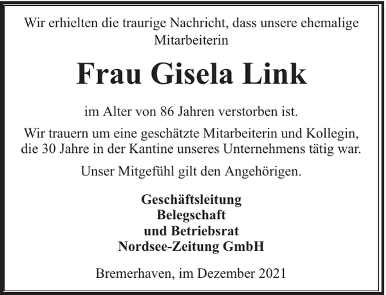 <p>Wir erhielten die traurige Nachricht, dass unsere ehemalige<br />Mitarbeiterin</p><p>Frau Gisela Link<br />im Alter von 86 Jahren verstorben ist.<br />Wir trauern um eine geschätzte Mitarbeiterin und Kollegin,<br />die 30 Jahre in der Kantine unseres Unternehmens tätig war.<br />Unser Mitgefühl gilt den Angehörigen.<br />Geschäftsleitung<br />Belegschaft<br />und Betriebsrat<br />Nordsee-Zeitung GmbH<br />Bremerhaven, im Dezember 2021</p>