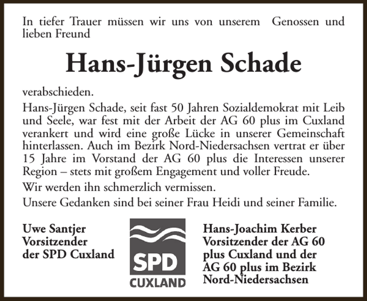 <p>In tiefer Trauer müssen wir uns von unserem Genossen und<br />lieben Freund</p><p>Hans-Jürgen Schade<br />verabschieden.<br />Hans-Jürgen Schade, seit fast 50 Jahren Sozialdemokrat mit Leib<br />und Seele, war fest mit der Arbeit der AG 60 plus im Cuxland<br />verankert und wird eine große Lücke in unserer Gemeinschaft<br />hinterlassen. Auch im Bezirk Nord-Niedersachsen vertrat er über<br />15 Jahre im Vorstand der AG 60 plus die Interessen unserer<br />Region – stets mit großem Engagement und voller Freude.<br />Wir werden ihn schmerzlich vermissen.<br />Unsere Gedanken sind bei seiner Frau Heidi und seiner Familie.<br />Uwe Santjer<br />Vorsitzender<br />der SPD Cuxland</p><p>Hans-Joachim Kerber<br />Vorsitzender der AG 60<br />plus Cuxland und der<br />AG 60 plus im Bezirk<br />Nord-Niedersachsen</p>