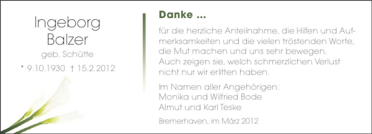 <p>Ingeborg<br />Balzer<br />geb. Schütte<br />* 9.10.1930 † 15.2.2012</p><p>Danke ...<br />für die herzliche Anteilnahme, die Hilfen und Aufmerksamkeiten und die vielen tröstenden Worte,<br />die Mut machen und uns sehr bewegen.<br />Auch zeigen sie, welch schmerzlichen Verlust<br />nicht nur wir erlitten haben.<br />Im Namen aller Angehörigen:<br />Monika und Wilfried Bode<br />Almut und Karl Teske<br />Bremerhaven, im März 2012</p>