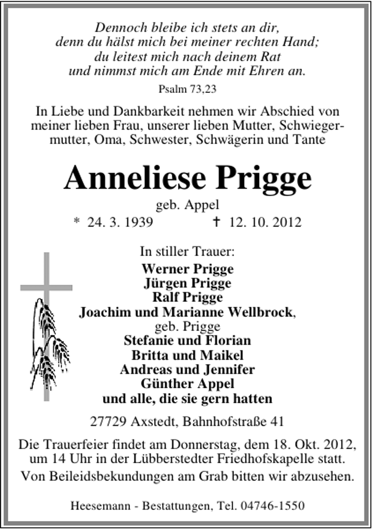 <p>Dennoch bleibe ich stets an dir,<br />denn du hälst mich bei meiner rechten Hand;<br />du leitest mich nach deinem Rat<br />und nimmst mich am Ende mit Ehren an.<br />Psalm 73,23</p><p>In Liebe und Dankbarkeit nehmen wir Abschied von<br />meiner lieben Frau, unserer lieben Mutter, Schwiegermutter, Oma, Schwester, Schwägerin und Tante</p><p>Anneliese Prigge<br />* 24. 3. 1939</p><p>geb. Appel</p><p>12. 10. 2012</p><p>In stiller Trauer:<br />Werner Prigge<br />Jürgen Prigge<br />Ralf Prigge<br />Joachim und Marianne Wellbrock,<br />geb. Prigge<br />Stefanie und Florian<br />Britta und Maikel<br />Andreas und Jennifer<br />Günther Appel<br />und alle, die sie gern hatten<br />27729 Axstedt, Bahnhofstraße 41<br />Die Trauerfeier findet am Donnerstag, dem 18. Okt. 2012,<br />um 14 Uhr in der Lübberstedter Friedhofskapelle statt.<br />Von Beileidsbekundungen am Grab bitten wir abzusehen.<br />Heesemann - Bestattungen, Tel. 04746-1550</p>