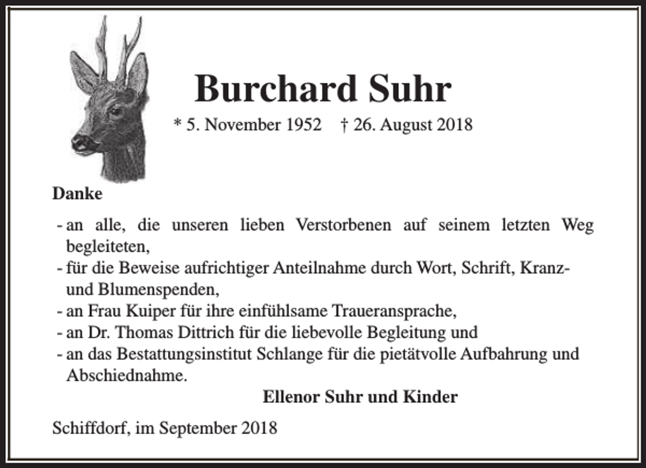<p>Burchard Suhr</p><p>* 5. November 1952</p><p>† 26. August 2018</p><p>Danke<br />- an alle, die unseren lieben Verstorbenen auf seinem letzten Weg<br />begleiteten,<br />- für die Beweise aufrichtiger Anteilnahme durch Wort, Schrift, Kranzund Blumenspenden,<br />- an Frau Kuiper für ihre einfühlsame Traueransprache,<br />- an Dr. Thomas Dittrich für die liebevolle Begleitung und<br />- an das Bestattungsinstitut Schlange für die pietätvolle Aufbahrung und<br />Abschiednahme.<br />Ellenor Suhr und Kinder<br />Schiffdorf, im September 2018</p>