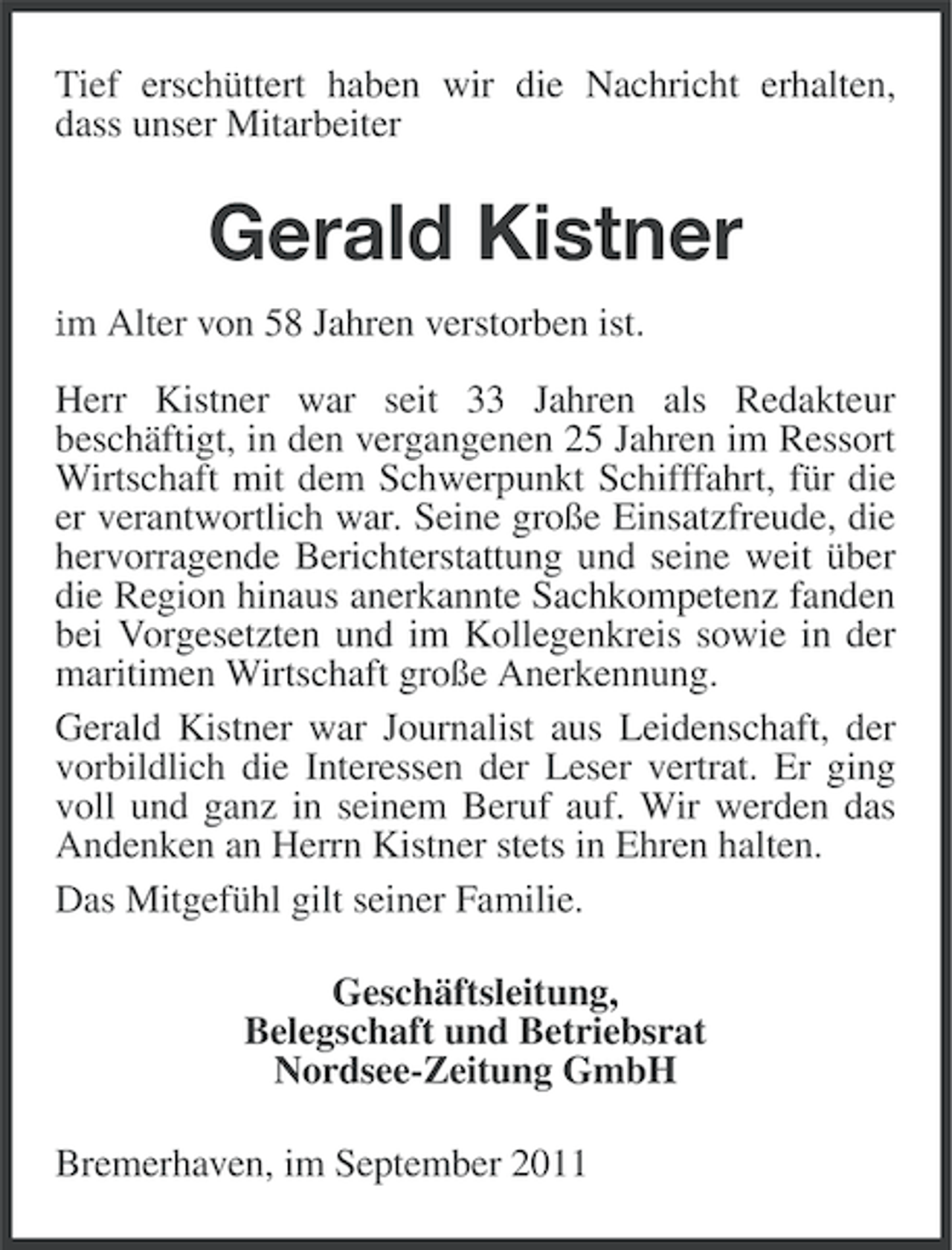 <p>Tief erschüttert haben wir die Nachricht erhalten,<br />dass unser Mitarbeiter</p><p>Gerald Kistner<br />im Alter von 58 Jahren verstorben ist.</p><p>Herr Kistner war seit 33 Jahren als Redakteur<br />beschäftigt, in den vergangenen 25 Jahren im Ressort<br />Wirtschaft mit dem Schwerpunkt Schifffahrt, für die<br />er verantwortlich war. Seine große Einsatzfreude, die<br />hervorragende Berichterstattung und seine weit über<br />die Region hinaus anerkannte Sachkompetenz fanden<br />bei Vorgesetzten und im Kollegenkreis sowie in der<br />maritimen Wirtschaft große Anerkennung.<br />Gerald Kistner war Journalist aus Leidenschaft, der<br />vorbildlich die Interessen der Leser vertrat. Er ging<br />voll und ganz in seinem Beruf auf. Wir werden das<br />Andenken an Herrn Kistner stets in Ehren halten.<br />Das Mitgefühl gilt seiner Familie.<br />Geschäftsleitung,<br />Belegschaft und Betriebsrat<br />Nordsee-Zeitung GmbH<br />Bremerhaven, im September 2011</p>