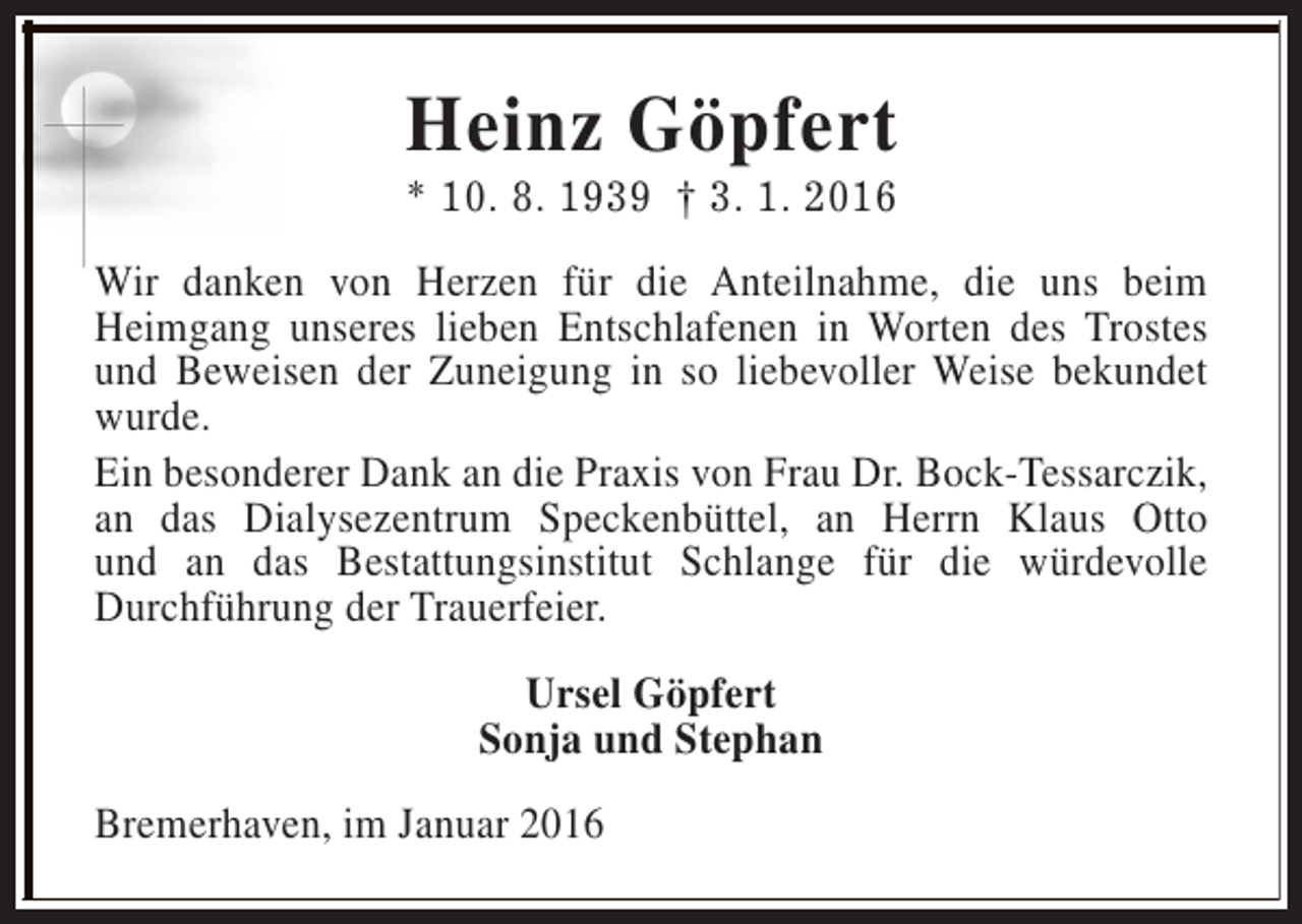 <p>Heinz Göpfert</p><p>* 10. 8. 1939 † 3. 1. 2016<br />Wir danken von Herzen für die Anteilnahme, die uns beim<br />Heimgang unseres lieben Entschlafenen in Worten des Trostes<br />und Beweisen der Zuneigung in so liebevoller Weise bekundet<br />wurde.<br />Ein besonderer Dank an die Praxis von Frau Dr. Bock-Tessarczik,<br />an das Dialysezentrum Speckenbüttel, an Herrn Klaus Otto<br />und an das Bestattungsinstitut Schlange für die würdevolle<br />Durchführung der Trauerfeier.<br />Ursel Göpfert<br />Sonja und Stephan<br />Bremerhaven, im Januar 2016</p>