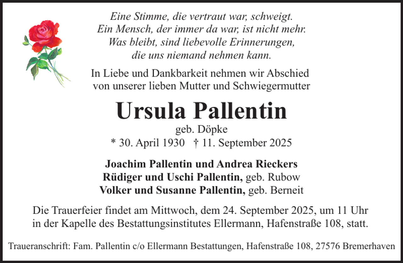 <p>Eine Stimme, die vertraut war, schweigt.<br />Ein Mensch, der immer da war, ist nicht mehr.<br />Was bleibt, sind liebevolle Erinnerungen,<br />die uns niemand nehmen kann.<br />In Liebe und Dankbarkeit nehmen wir Abschied<br />von unserer lieben Mutter und Schwiegermutter</p><p>Ursula Pallentin</p><p>geb. Döpke<br />* 30. April 1930 † 11. September 2025<br />Joachim Pallentin und Andrea Rieckers<br />Rüdiger und Uschi Pallentin, geb. Rubow<br />Volker und Susanne Pallentin, geb. Berneit<br />Die Trauerfeier findet am Mittwoch, dem 24. September 2025, um 11 Uhr<br />in der Kapelle des Bestattungsinstitutes Ellermann, Hafenstraße 108, statt.<br />Traueranschrift: Fam. Pallentin c/o Ellermann Bestattungen, Hafenstraße 108, 27576 Bremerhaven</p>