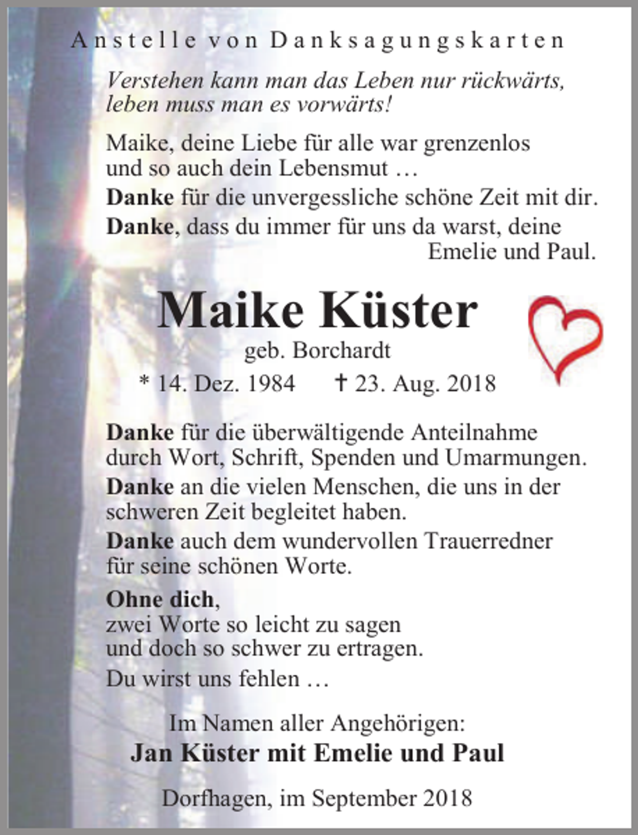 <p>Anstelle von Danksagungskarten<br />Verstehen kann man das Leben nur rückwärts,<br />leben muss man es vorwärts!<br />Maike, deine Liebe für alle war grenzenlos<br />und so auch dein Lebensmut …<br />Danke für die unvergessliche schöne Zeit mit dir.<br />Danke, dass du immer für uns da warst, deine<br />Emelie und Paul.</p><p>Maike Küster</p><p>geb. Borchardt<br />* 14. Dez. 1984<br /> 23. Aug. 2018<br />Danke für die überwältigende Anteilnahme<br />durch Wort, Schrift, Spenden und Umarmungen.<br />Danke an die vielen Menschen, die uns in der<br />schweren Zeit begleitet haben.<br />Danke auch dem wundervollen Trauerredner<br />für seine schönen Worte.<br />Ohne dich,<br />zwei Worte so leicht zu sagen<br />und doch so schwer zu ertragen.<br />Du wirst uns fehlen …<br />Im Namen aller Angehörigen:</p><p>Jan Küster mit Emelie und Paul<br />Dorfhagen, im September 2018</p>