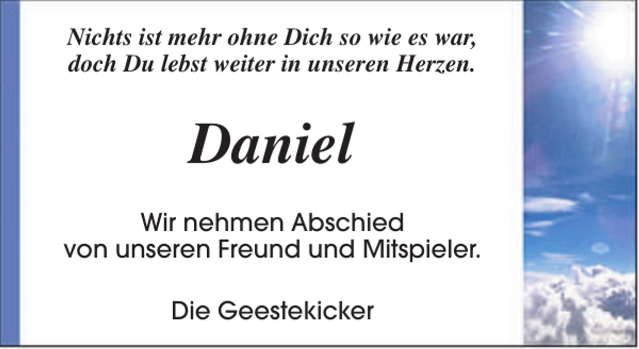 <p>Nichts ist mehr ohne Dich so wie es war,<br />doch Du lebst weiter in unseren Herzen.</p><p>Daniel<br />Wir nehmen Abschied<br />von unseren Freund und Mitspieler.<br />Die Geestekicker</p>