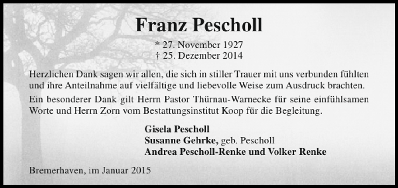 <p>Franz Pescholl<br />* 27. November 1927<br />† 25. Dezember 2014</p><p>Herzlichen Dank sagen wir allen, die sich in stiller Trauer mit uns verbunden fühlten<br />und ihre Anteilnahme auf vielfältige und liebevolle Weise zum Ausdruck brachten.<br />Ein besonderer Dank gilt Herrn Pastor Thürnau-Warnecke für seine einfühlsamen<br />Worte und Herrn Zorn vom Bestattungsinstitut Koop für die Begleitung.<br />Gisela Pescholl<br />Susanne Gehrke, geb. Pescholl<br />Andrea Pescholl-Renke und Volker Renke<br />Bremerhaven, im Januar 2015</p>