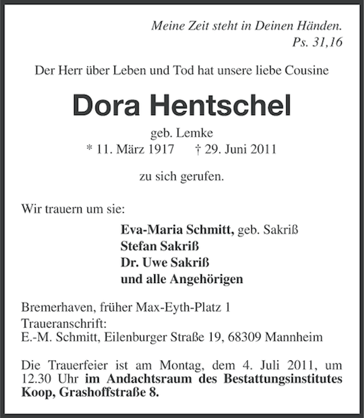 <p>Meine Zeit steht in Deinen Händen.<br />Ps. 31,16<br />Der Herr über Leben und Tod hat unsere liebe Cousine</p><p>Dora Hentschel<br />geb. Lemke<br />* 11. März 1917 † 29. Juni 2011<br />zu sich gerufen.<br />Wir trauern um sie:<br />Eva-Maria Schmitt, geb. Sakriß<br />Stefan Sakriß<br />Dr. Uwe Sakriß<br />und alle Angehörigen<br />Bremerhaven, früher Max-Eyth-Platz 1<br />Traueranschrift:<br />E.-M. Schmitt, Eilenburger Straße 19, 68309 Mannheim<br />Die Trauerfeier ist am Montag, dem 4. Juli 2011, um<br />12.30 Uhr im Andachtsraum des Bestattungsinstitutes<br />Koop, Grashoffstraße 8.</p>