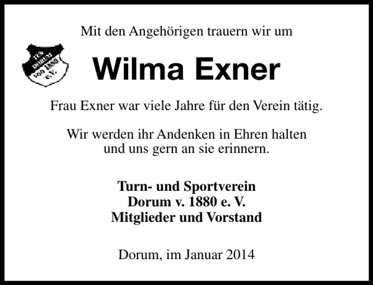<p>Mit den Angehörigen trauern wir um</p><p>Wilma Exner<br />Frau Exner war viele Jahre für den Verein tätig.<br />Wir werden ihr Andenken in Ehren halten<br />und uns gern an sie erinnern.<br />Turn- und Sportverein<br />Dorum v. 1880 e. V.<br />Mitglieder und Vorstand<br />Dorum, im Januar 2014</p>