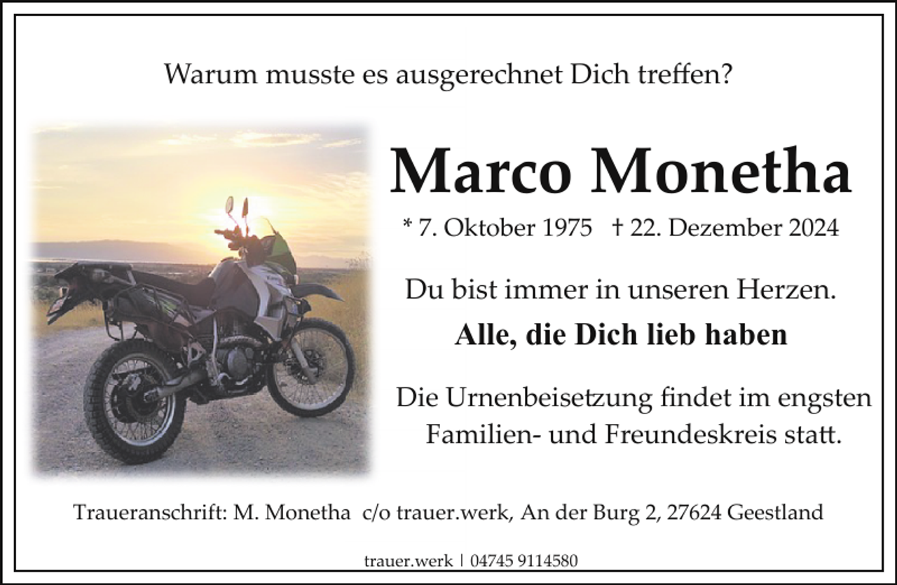 <p>Warum musste es ausgerechnet Dich treﬀen?</p>
<p>Marco Monetha<br />* 7. Oktober 1975 † 22. Dezember 2024</p>
<p>Du bist immer in unseren Herzen.</p>
<p>Alle, die Dich lieb haben<br />Die Urnenbeisetzung ﬁndet im engsten<br />Familien­ und Freundeskreis sta .<br />Traueranschrift: M. Monetha c/o trauer.werk, An der Burg 2, 27624 Geestland<br />trauer.werk | 04745 9114580</p>
