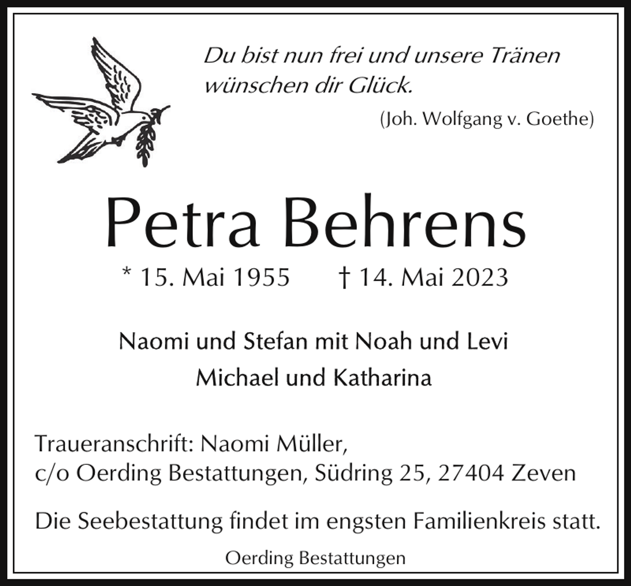 <p>Du bist nun frei und unsere Tränen<br />wünschen dir Glück.<br />(Joh. Wolfgang v. Goethe)</p><p>Petra Behrens<br />* 15. Mai 1955</p><p>† 14. Mai 2023</p><p>Traueranschrift: Naomi Müller,<br />c/o Oerding Bestattungen, Südring 25, 27404 Zeven<br />Die Seebestattung findet im engsten Familienkreis statt.<br />Oerding Bestattungen</p>