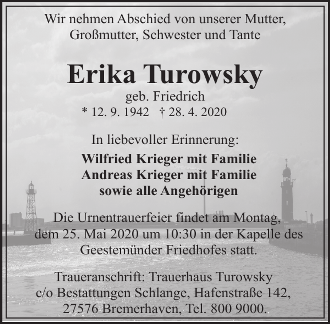 <p>Wir nehmen Abschied von unserer Mutter,<br />Großmutter, Schwester und Tante</p><p>Erika Turowsky<br />geb. Friedrich</p><p>* 12. 9. 1942 † 28. 4. 2020</p><p>In liebevoller Erinnerung:<br />Wilfried Krieger mit Familie<br />Andreas Krieger mit Familie<br />sowie alle Angehörigen<br />Die Urnentrauerfeier findet am Montag,<br />dem 25. Mai 2020 um 10:30 in der Kapelle des<br />Geestemünder Friedhofes statt.<br />Traueranschrift: Trauerhaus Turowsky<br />c/o Bestattungen Schlange, Hafenstraße 142,<br />27576 Bremerhaven, Tel. 800 9000.</p>