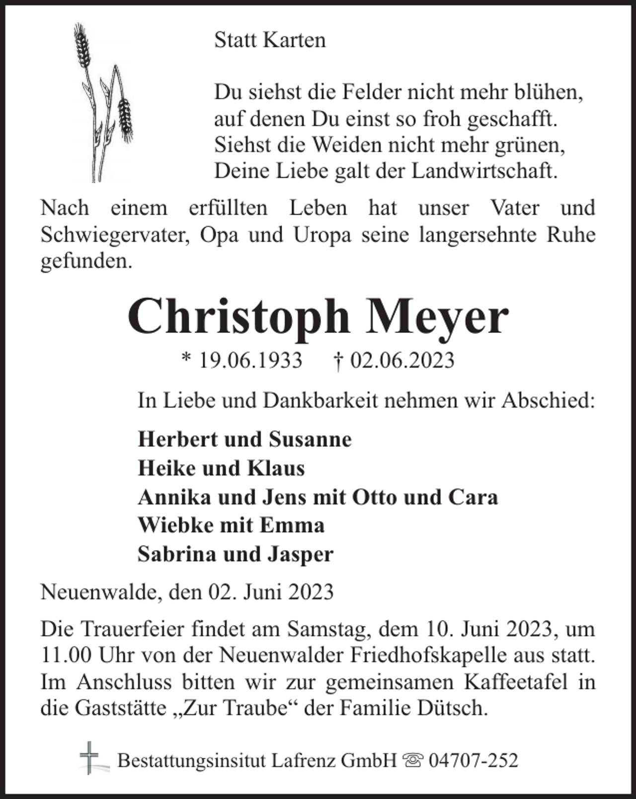 <p>Statt Karten<br />Du siehst die Felder nicht mehr blühen,<br />auf denen Du einst so froh geschafft.<br />Siehst die Weiden nicht mehr grünen,<br />Deine Liebe galt der Landwirtschaft.<br />Nach einem erfüllten Leben hat unser Vater und<br />Schwiegervater, Opa und Uropa seine langersehnte Ruhe<br />gefunden.</p><p>Christoph Meyer<br />* 19.06.1933</p><p>† 02.06.2023</p><p>In Liebe und Dankbarkeit nehmen wir Abschied:<br />Herbert und Susanne<br />Heike und Klaus<br />Annika und Jens mit Otto und Cara<br />Wiebke mit Emma<br />Sabrina und Jasper<br />Neuenwalde, den 02. Juni 2023<br />Die Trauerfeier findet am Samstag, dem 10. Juni 2023, um<br />11.00 Uhr von der Neuenwalder Friedhofskapelle aus statt.<br />Im Anschluss bitten wir zur gemeinsamen Kaffeetafel in<br />die Gaststätte „Zur Traube“ der Familie Dütsch.<br />Bestattungsinsitut Lafrenz GmbH</p><p>04707-252</p>