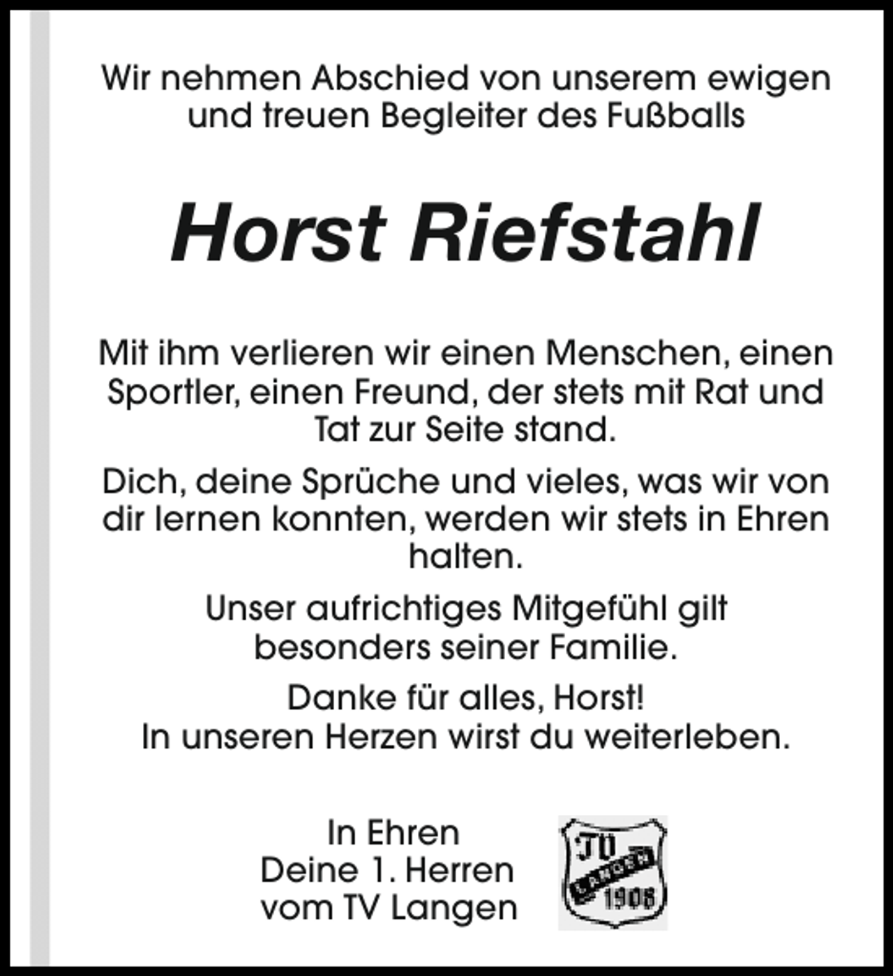 <p>Wir nehmen Abschied von unserem ewigen<br />und treuen Begleiter des Fußballs</p><p>Horst Riefstahl<br />Mit ihm verlieren wir einen Menschen, einen<br />Sportler, einen Freund, der stets mit Rat und<br />Tat zur Seite stand.<br />Dich, deine Sprüche und vieles, was wir von<br />dir lernen konnten, werden wir stets in Ehren<br />halten.<br />Unser aufrichtiges Mitgefühl gilt<br />besonders seiner Familie.<br />Danke für alles, Horst!<br />In unseren Herzen wirst du weiterleben.<br />In Ehren<br />Deine 1. Herren<br />vom TV Langen</p>