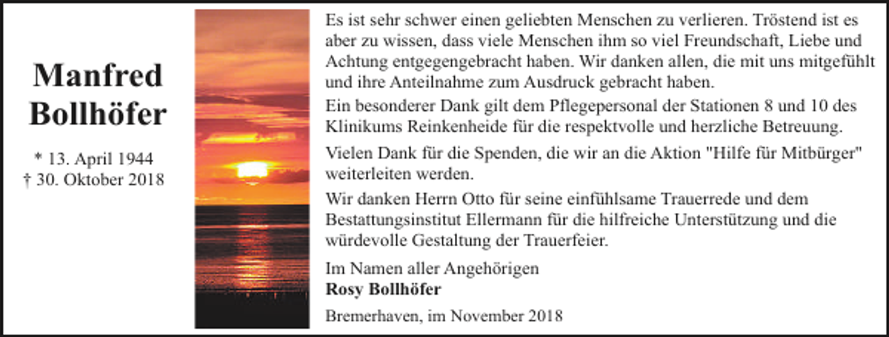 <p>Manfred<br />Bollhöfer<br />* 13. April 1944<br />† 30. Oktober 2018</p><p>Es ist sehr schwer einen geliebten Menschen zu verlieren. Tröstend ist es<br />aber zu wissen, dass viele Menschen ihm so viel Freundschaft, Liebe und<br />Achtung entgegengebracht haben. Wir danken allen, die mit uns mitgefühlt<br />und ihre Anteilnahme zum Ausdruck gebracht haben.<br />Ein besonderer Dank gilt dem Pflegepersonal der Stationen 8 und 10 des<br />Klinikums Reinkenheide für die respektvolle und herzliche Betreuung.<br />Vielen Dank für die Spenden, die wir an die Aktion "Hilfe für Mitbürger"<br />weiterleiten werden.<br />Wir danken Herrn Otto für seine einfühlsame Trauerrede und dem<br />Bestattungsinstitut Ellermann für die hilfreiche Unterstützung und die<br />würdevolle Gestaltung der Trauerfeier.<br />Im Namen aller Angehörigen<br />Rosy Bollhöfer<br />Bremerhaven, im November 2018</p>