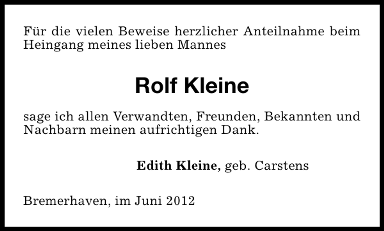 <p>Für die vielen Beweise herzlicher Anteilnahme beim<br />Heingang meines lieben Mannes</p><p>Rolf Kleine<br />sage ich allen Verwandten, Freunden, Bekannten und<br />Nachbarn meinen aufrichtigen Dank.<br />Edith Kleine, geb. Carstens<br />Bremerhaven, im Juni 2012</p>