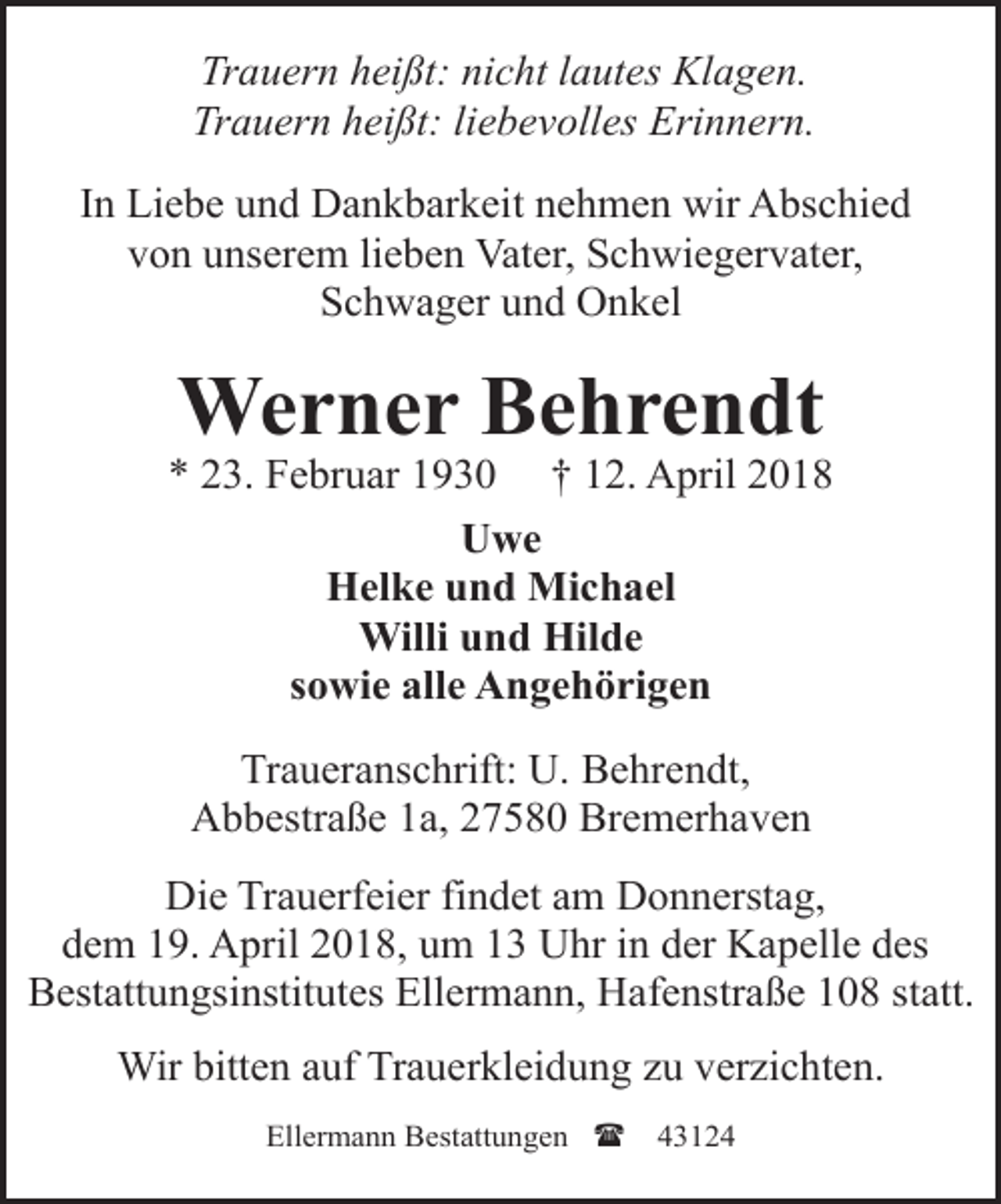 <p>Trauern heißt: nicht lautes Klagen.<br />Trauern heißt: liebevolles Erinnern.<br />In Liebe und Dankbarkeit nehmen wir Abschied<br />von unserem lieben Vater, Schwiegervater,<br />Schwager und Onkel</p><p>Werner Behrendt</p><p>* 23. Februar 1930 † 12. April 2018<br />Uwe<br />Helke und Michael<br />Willi und Hilde<br />sowie alle Angehörigen<br />Traueranschrift: U. Behrendt,<br />Abbestraße 1a, 27580 Bremerhaven<br />Die Trauerfeier findet am Donnerstag,<br />dem 19. April 2018, um 13 Uhr in der Kapelle des<br />Bestattungsinstitutes Ellermann, Hafenstraße 108 statt.<br />Wir bitten auf Trauerkleidung zu verzichten.<br />Ellermann Bestattungen (</p><p>43124</p>
