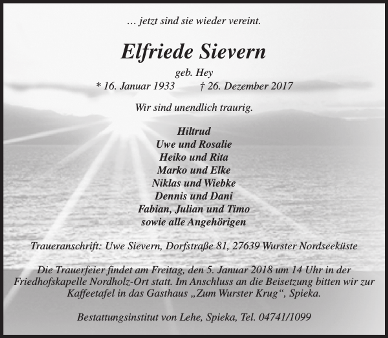 <p>… jetzt sind sie wieder vereint.</p><p>Elfriede Sievern<br />* 16. Januar 1933</p><p>geb. Hey<br />† 26. Dezember 2017</p><p>Wir sind unendlich traurig.<br />Hiltrud<br />Uwe und Rosalie<br />Heiko und Rita<br />Marko und Elke<br />Niklas und Wiebke<br />Dennis und Dani<br />Fabian, Julian und Timo<br />sowie alle Angehörigen<br />Traueranschrift: Uwe Sievern, Dorfstraße 81, 27639 Wurster Nordseeküste<br />Die Trauerfeier findet am Freitag, den 5. Januar 2018 um 14 Uhr in der<br />Friedhofskapelle Nordholz-Ort statt. Im Anschluss an die Beisetzung bitten wir zur<br />Kaffeetafel in das Gasthaus „Zum Wurster Krug“, Spieka.<br />Bestattungsinstitut von Lehe, Spieka, Tel. 04741/1099</p>