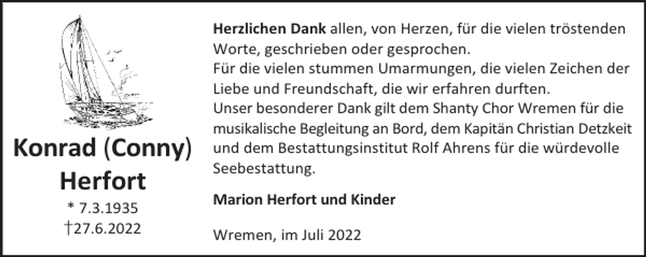 <p>Konrad (Conny)<br />Herfort<br />* 7.3.1935<br />†27.6.2022</p><p>Herzlichen Dank allen, von Herzen, für die vielen tröstenden<br />Worte, geschrieben oder gesprochen.<br />Für die vielen stummen Umarmungen, die vielen Zeichen der<br />Liebe und Freundschaft, die wir erfahren durften.<br />Unser besonderer Dank gilt dem Shanty Chor Wremen für die<br />musikalische Begleitung an Bord, dem Kapitän Christian Detzkeit<br />und dem Bestattungsinstitut Rolf Ahrens für die würdevolle<br />Seebestattung.<br />Marion Herfort und Kinder<br />Wremen, im Juli 2022</p>