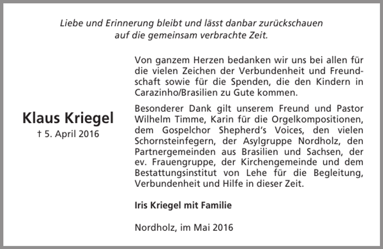 <p>Liebe und Erinnerung bleibt und lässt danbar zurückschauen<br />auf die gemeinsam verbrachte Zeit.<br />Von ganzem Herzen bedanken wir uns bei allen für<br />die vielen Zeichen der Verbundenheit und Freundschaft sowie für die Spenden, die den Kindern in<br />Carazinho/Brasilien zu Gute kommen.</p><p>Klaus Kriegel<br />† 5. April 2016</p><p>Besonderer Dank gilt unserem Freund und Pastor<br />Wilhelm Timme, Karin für die Orgelkompositionen,<br />dem Gospelchor Shepherd‘s Voices, den vielen<br />Schornsteinfegern, der Asylgruppe Nordholz, den<br />Partnergemeinden aus Brasilien und Sachsen, der<br />ev. Frauengruppe, der Kirchengemeinde und dem<br />Bestattungsinstitut von Lehe für die Begleitung,<br />Verbundenheit und Hilfe in dieser Zeit.<br />Iris Kriegel mit Familie<br />Nordholz, im Mai 2016</p>