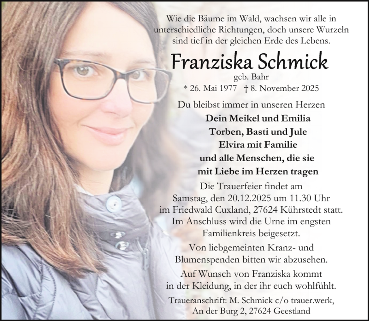 <p>Wie die Bäume im Wald, wachsen wir alle in<br />unterschiedliche Richtungen, doch unsere Wurzeln<br />sind tief in der gleichen Erde des Lebens.<br />geb. Bahr<br />* 26. Mai 1977 † 8. November 2025</p>
<p>Du bleibst immer in unseren Herzen<br />Dein Meikel und Emilia<br />Torben, Basti und Jule<br />Elvira mit Familie<br />und alle Menschen, die sie<br />mit Liebe im Herzen tragen<br />Die Trauerfeier findet am<br />Samstag, den 20.12.2025 um 11.30 Uhr<br />im Friedwald Cuxland, 27624 Kührstedt statt.<br />Im Anschluss wird die Urne im engsten<br />Familienkreis beigesetzt.<br />Von liebgemeinten Kranz- und<br />Blumenspenden bitten wir abzusehen.<br />Auf Wunsch von Franziska kommt<br />in der Kleidung, in der ihr euch wohlfühlt.<br />Traueranschrift: M. Schmick c/o trauer.werk,<br />An der Burg 2, 27624 Geestland</p>