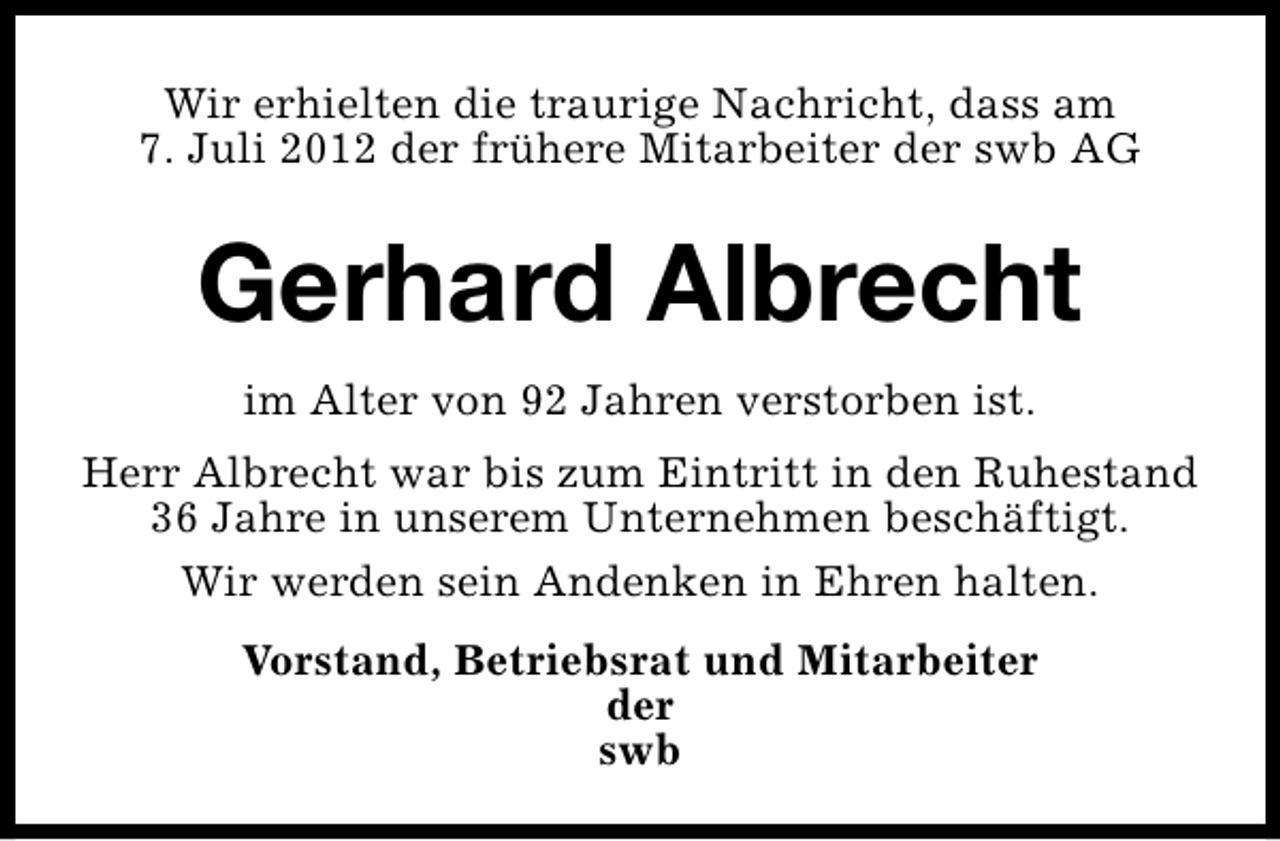 <p>Wir erhielten die traurige Nachricht, dass am<br />7. Juli 2012 der frühere Mitarbeiter der swb AG</p><p>Gerhard Albrecht<br />im Alter von 92 Jahren verstorben ist.<br />Herr Albrecht war bis zum Eintritt in den Ruhestand<br />36 Jahre in unserem Unternehmen beschäftigt.<br />Wir werden sein Andenken in Ehren halten.<br />Vorstand, Betriebsrat und Mitarbeiter<br />der<br />swb</p>