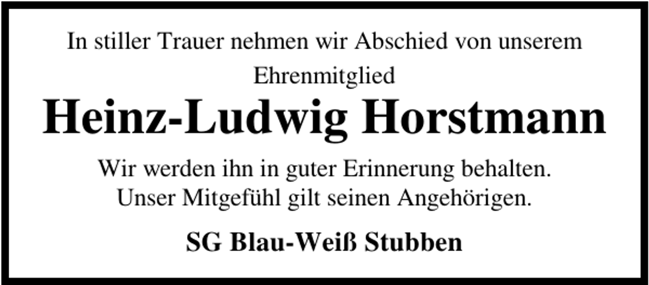 <p>In stiller Trauer nehmen wir Abschied von unserem<br />Ehrenmitglied</p><p>Heinz-Ludwig Horstmann<br />Wir werden ihn in guter Erinnerung behalten.<br />Unser Mitgefühl gilt seinen Angehörigen.</p><p>SG Blau-Weiß Stubben</p>
