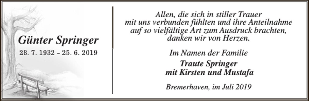 <p>Günter Springer<br />28. 7. 1932 - 25. 6. 2019</p><p>Allen, die sich in stiller Trauer<br />mit uns verbunden fühlten und ihre Anteilnahme<br />auf so vielfältige Art zum Ausdruck brachten,<br />danken wir von Herzen.</p><p>Im Namen der Familie<br />Traute Springer<br />mit Kirsten und Mustafa<br />Bremerhaven, im Juli 2019</p>