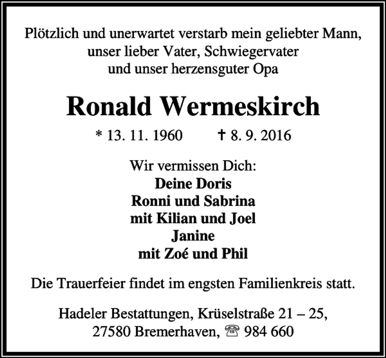 <p>Plötzlich und unerwartet verstarb mein geliebter Mann,<br />unser lieber Vater, Schwiegervater<br />und unser herzensguter Opa</p><p>Ronald Wermeskirch<br />* 13. 11. 1960</p><p>a 8. 9. 2016</p><p>Wir vermissen Dich:<br />Deine Doris<br />Ronni und Sabrina<br />mit Kilian und Joel<br />Janine<br />mit Zoé und Phil<br />Die Trauerfeier findet im engsten Familienkreis statt.<br />Hadeler Bestattungen, Krüselstraße 21 – 25,<br />27580 Bremerhaven, ℡ 984 660</p>