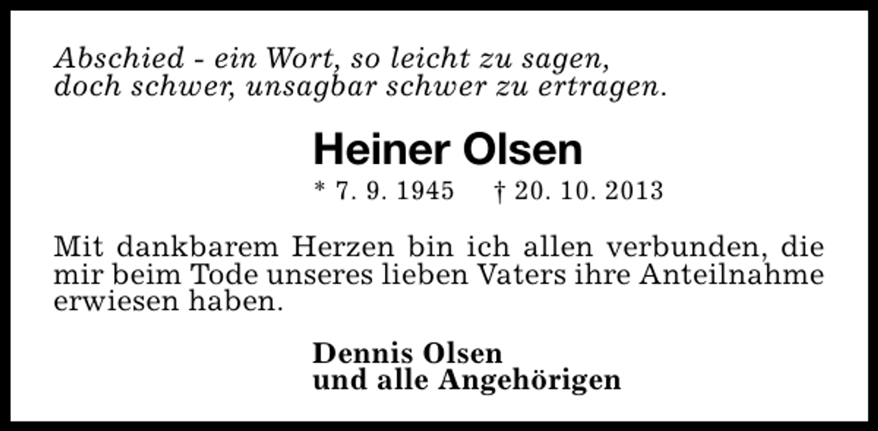 <p>Abschied - ein Wort, so leicht zu sagen,<br />doch schwer, unsagbar schwer zu ertragen.</p><p>Heiner Olsen<br />* 7. 9. 1945</p><p>† 20. 10. 2013</p><p>Mit dankbarem Herzen bin ich allen verbunden, die<br />mir beim Tode unseres lieben Vaters ihre Anteilnahme<br />erwiesen haben.<br />Dennis Olsen<br />und alle Angehörigen</p>