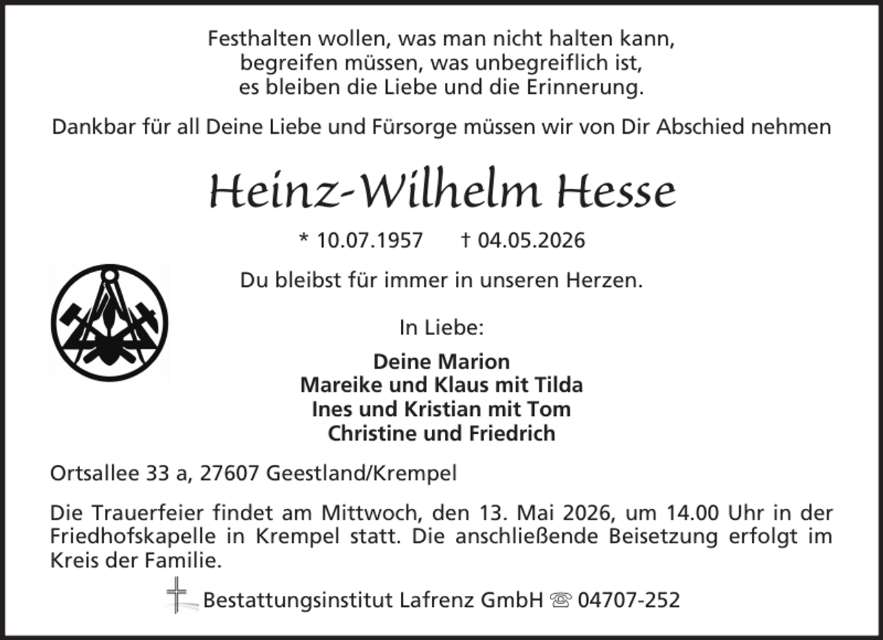 <p>Festhalten wollen, was man nicht halten kann,<br />begreifen müssen, was unbegreiflich ist,<br />es bleiben die Liebe und die Erinnerung.<br />Dankbar für all Deine Liebe und Fürsorge müssen wir von Dir Abschied nehmen</p><p>Heinz-Wilhelm Hesse<br />* 10.07.1957</p><p>† 04.05.2026</p><p>Du bleibst für immer in unseren Herzen.<br />In Liebe:<br />Deine Marion<br />Mareike und Klaus mit Tilda<br />Ines und Kristian mit Tom<br />Christine und Friedrich<br />Ortsallee 33 a, 27607 Geestland/Krempel<br />Die Trauerfeier findet am Mittwoch, den 13. Mai 2026, um 14.00 Uhr in der<br />Friedhofskapelle in Krempel statt. Die anschließende Beisetzung erfolgt im<br />Kreis der Familie.<br />Bestattungsinstitut Lafrenz GmbH</p><p>04707-252</p>