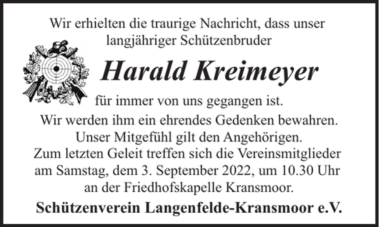 <p>Wir erhielten die traurige Nachricht, dass unser<br />langjähriger Schützenbruder</p><p>Harald Kreimeyer<br />für immer von uns gegangen ist.<br />Wir werden ihm ein ehrendes Gedenken bewahren.<br />Unser Mitgefühl gilt den Angehörigen.<br />Zum letzten Geleit treffen sich die Vereinsmitglieder<br />am Samstag, dem 3. September 2022, um 10.30 Uhr<br />an der Friedhofskapelle Kransmoor.</p><p>Schützenverein Langenfelde-Kransmoor e.V.</p>