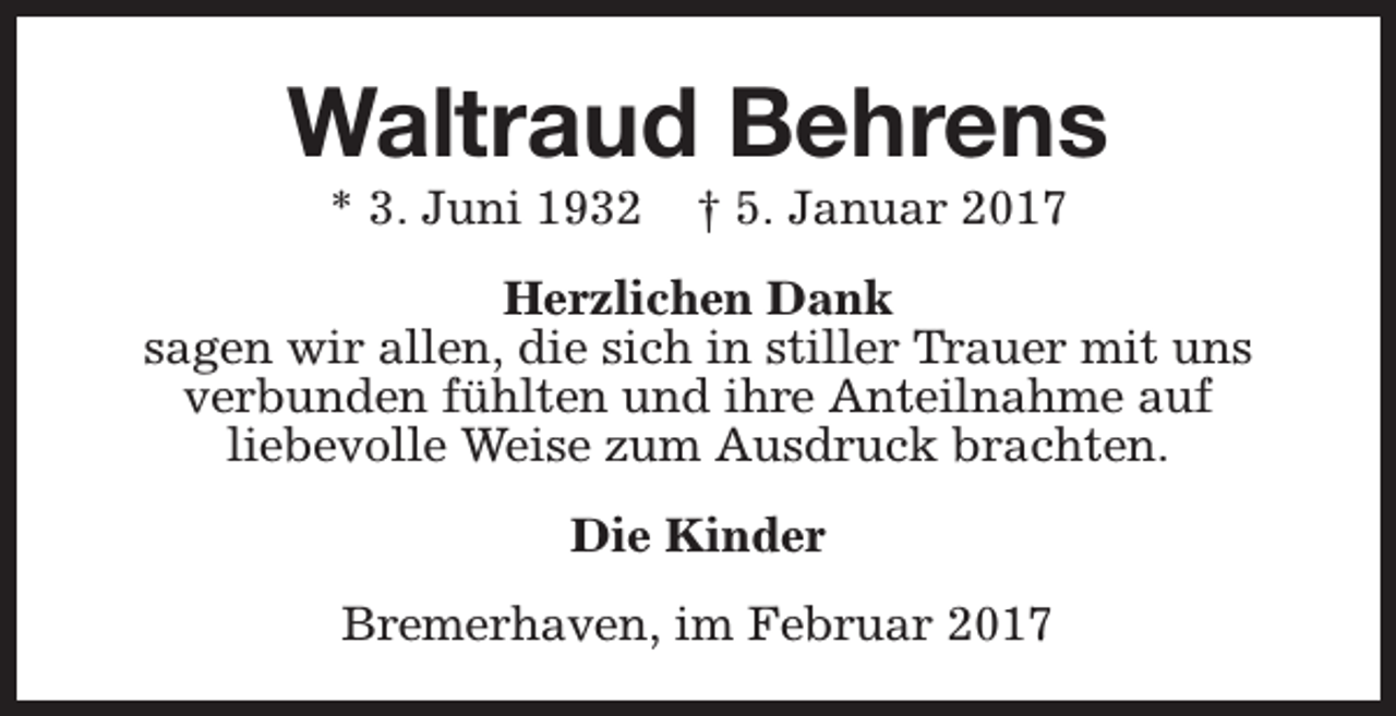 <p>Waltraud Behrens<br />* 3. Juni 1932</p><p>† 5. Januar 2017</p><p>Herzlichen Dank<br />sagen wir allen, die sich in stiller Trauer mit uns<br />verbunden fühlten und ihre Anteilnahme auf<br />liebevolle Weise zum Ausdruck brachten.<br />Die Kinder<br />Bremerhaven, im Februar 2017</p>