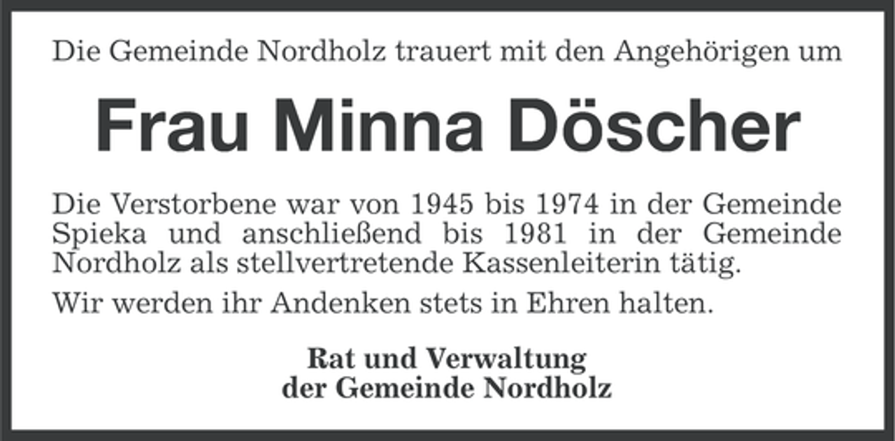 <p>Die Gemeinde Nordholz trauert mit den Angehörigen um</p><p>Frau Minna Döscher<br />Die Verstorbene war von 1945 bis 1974 in der Gemeinde<br />Spieka und anschließend bis 1981 in der Gemeinde<br />Nordholz als stellvertretende Kassenleiterin tätig.<br />Wir werden ihr Andenken stets in Ehren halten.<br />Rat und Verwaltung<br />der Gemeinde Nordholz</p>