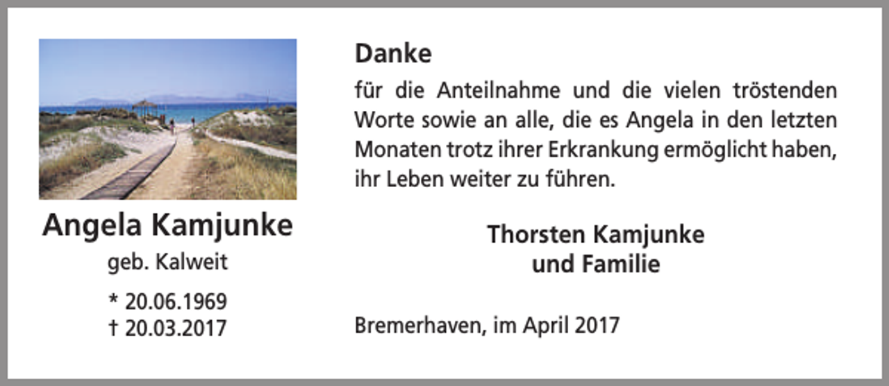 <p>Danke<br />für die Anteilnahme und die vielen tröstenden<br />Worte sowie an alle, die es Angela in den letzten<br />Monaten trotz ihrer Erkrankung ermöglicht haben,<br />ihr Leben weiter zu führen.</p><p>Angela Kamjunke<br />geb. Kalweit<br />* 20.06.1969<br />† 20.03.2017</p><p>Thorsten Kamjunke<br />und Familie<br />Bremerhaven, im April 2017</p>