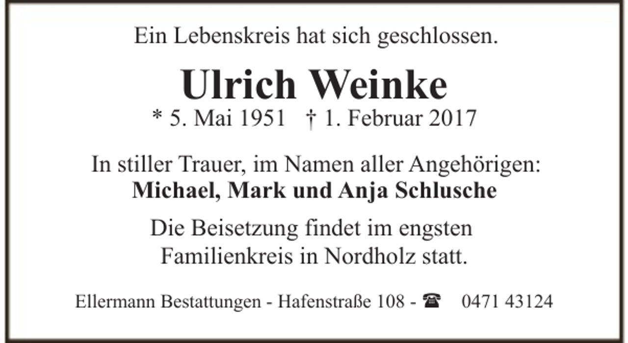 <p>Ein Lebenskreis hat sich geschlossen.</p><p>Ulrich Weinke</p><p>* 5. Mai 1951 † 1. Februar 2017<br />In stiller Trauer, im Namen aller Angehörigen:<br />Michael, Mark und Anja Schlusche<br />Die Beisetzung findet im engsten<br />Familienkreis in Nordholz statt.<br />Ellermann Bestattungen - Hafenstraße 108 - ( 0471 43124</p>