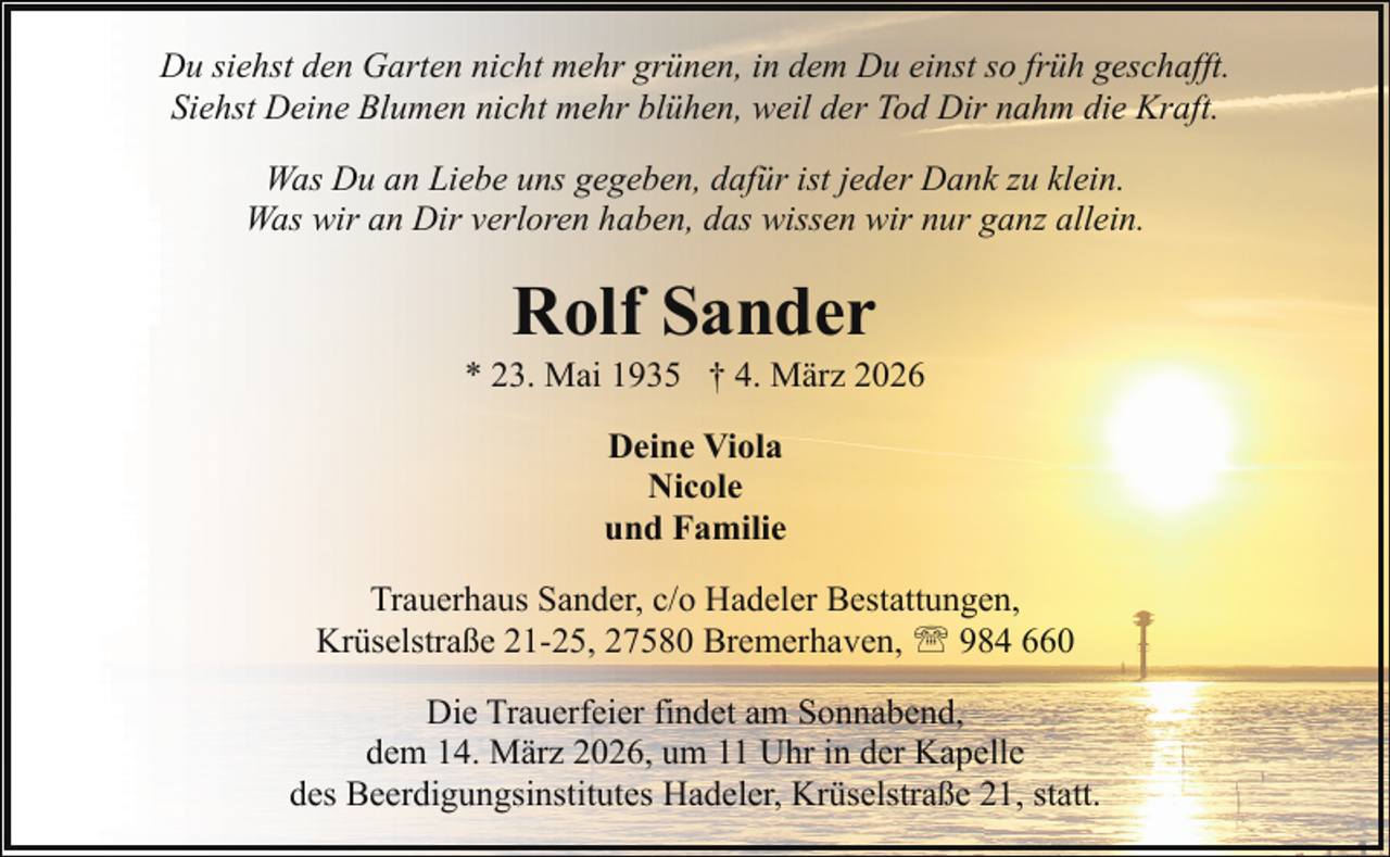 <p>Du siehst den Garten nicht mehr grünen, in dem Du einst so früh geschafft.<br />Siehst Deine Blumen nicht mehr blühen, weil der Tod Dir nahm die Kraft.<br />Was Du an Liebe uns gegeben, dafür ist jeder Dank zu klein.<br />Was wir an Dir verloren haben, das wissen wir nur ganz allein.</p><p>Rolf Sander</p><p>* 23. Mai 1935 † 4. März 2026<br />Deine Viola<br />Nicole<br />und Familie<br />Trauerhaus Sander, c/o Hadeler Bestattungen,<br />Krüselstraße 21-25, 27580 Bremerhaven, ' 984 660<br />Die Trauerfeier findet am Sonnabend,<br />dem 14. März 2026, um 11 Uhr in der Kapelle<br />des Beerdigungsinstitutes Hadeler, Krüselstraße 21, statt.</p>