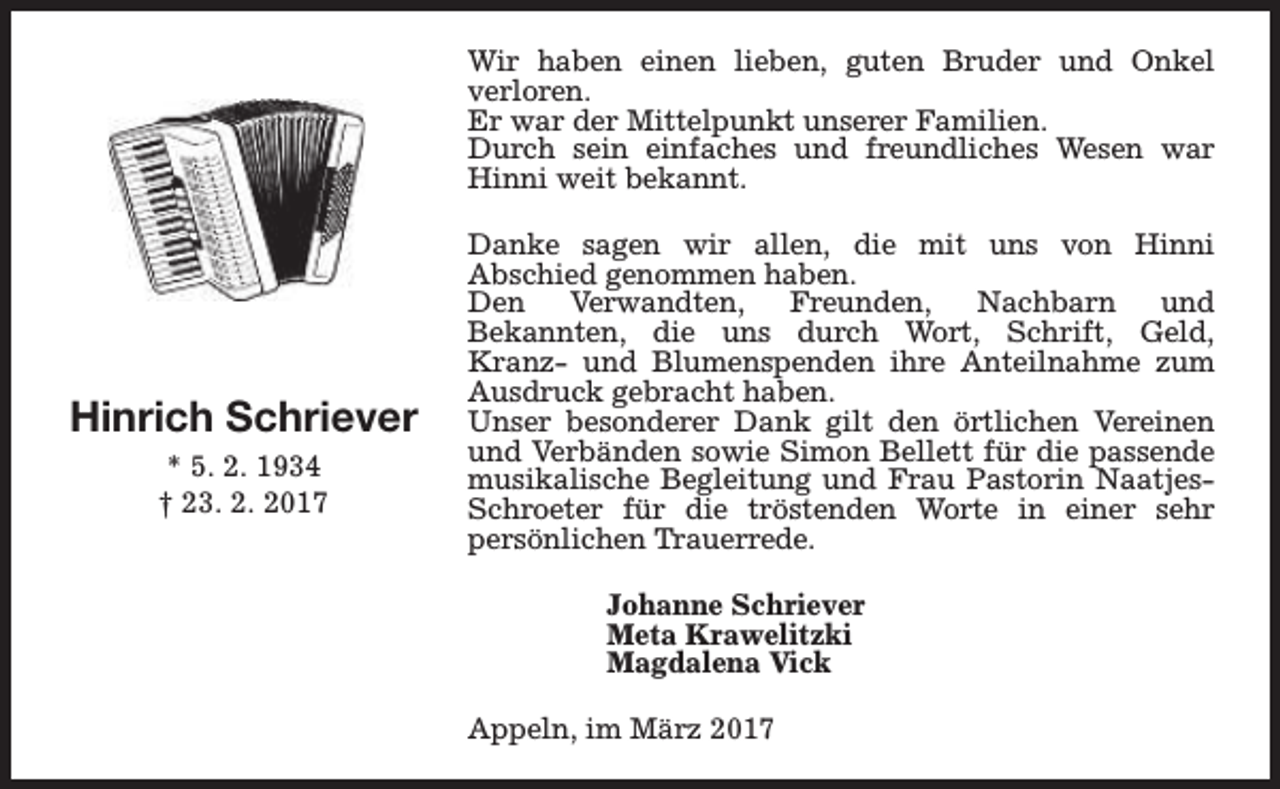 <p>Wir haben einen lieben, guten Bruder und Onkel<br />verloren.<br />Er war der Mittelpunkt unserer Familien.<br />Durch sein einfaches und freundliches Wesen war<br />Hinni weit bekannt.</p><p>Hinrich Schriever<br />* 5. 2. 1934<br />† 23. 2. 2017</p><p>Danke sagen wir allen, die mit uns von Hinni<br />Abschied genommen haben.<br />Den<br />Verwandten,<br />Freunden,<br />Nachbarn<br />und<br />Bekannten, die uns durch Wort, Schrift, Geld,<br />Kranz- und Blumenspenden ihre Anteilnahme zum<br />Ausdruck gebracht haben.<br />Unser besonderer Dank gilt den örtlichen Vereinen<br />und Verbänden sowie Simon Bellett für die passende<br />musikalische Begleitung und Frau Pastorin NaatjesSchroeter für die tröstenden Worte in einer sehr<br />persönlichen Trauerrede.<br />Johanne Schriever<br />Meta Krawelitzki<br />Magdalena Vick<br />Appeln, im März 2017</p>