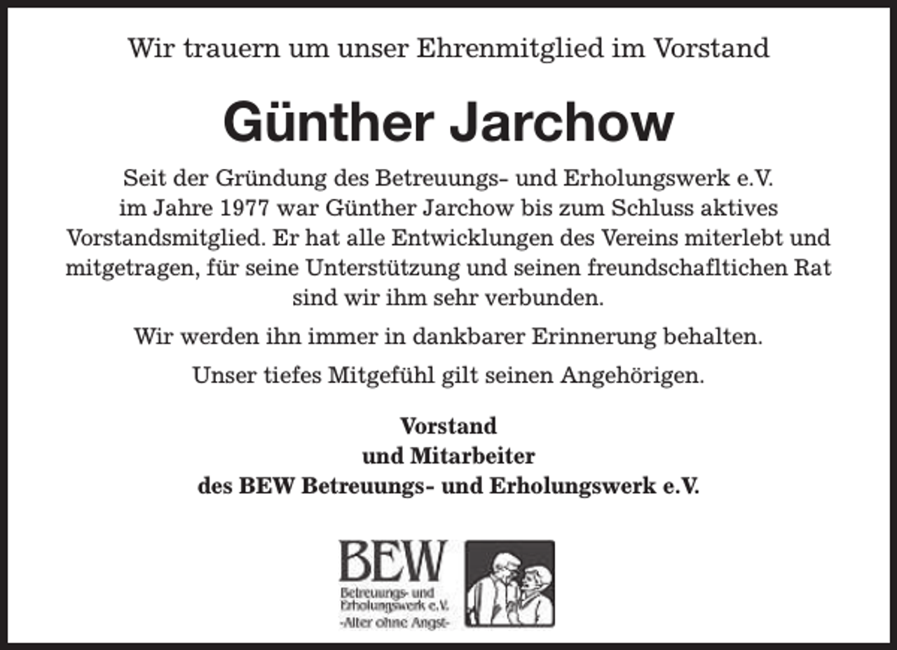 <p>Wir trauern um unser Ehrenmitglied im Vorstand</p><p>Günther Jarchow<br />Seit der Gründung des Betreuungs- und Erholungswerk e.V.<br />im Jahre 1977 war Günther Jarchow bis zum Schluss aktives<br />Vorstandsmitglied. Er hat alle Entwicklungen des Vereins miterlebt und<br />mitgetragen, für seine Unterstützung und seinen freundschafltichen Rat<br />sind wir ihm sehr verbunden.<br />Wir werden ihn immer in dankbarer Erinnerung behalten.<br />Unser tiefes Mitgefühl gilt seinen Angehörigen.<br />Vorstand<br />und Mitarbeiter<br />des BEW Betreuungs- und Erholungswerk e.V.</p>