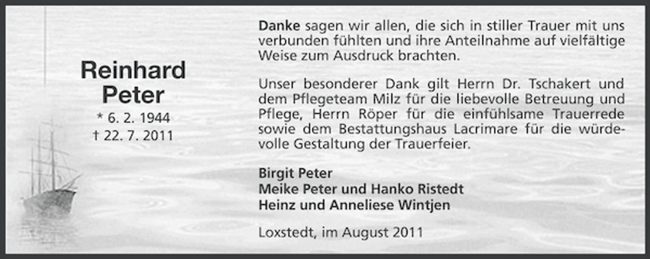 <p>Reinhard<br />Peter<br />* 6. 2. 1944<br />† 22. 7. 2011</p><p>Danke sagen wir allen, die sich in stiller Trauer mit uns<br />verbunden fühlten und ihre Anteilnahme auf vielfältige<br />Weise zum Ausdruck brachten.<br />Unser besonderer Dank gilt Herrn Dr. Tschakert und<br />dem Pflegeteam Milz für die liebevolle Betreuung und<br />Pflege, Herrn Röper für die einfühlsame Trauerrede<br />sowie dem Bestattungshaus Lacrimare für die würdevolle Gestaltung der Trauerfeier.<br />Birgit Peter<br />Meike Peter und Hanko Ristedt<br />Heinz und Anneliese Wintjen<br />Loxstedt, im August 2011</p>