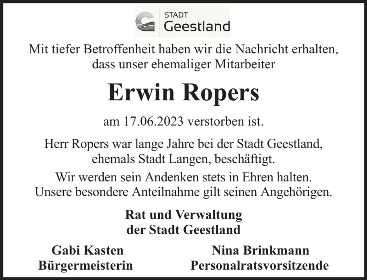 <p>Mit tiefer Betroffenheit haben wir die Nachricht erhalten,<br />dass unser ehemaliger Mitarbeiter</p><p>Erwin Ropers<br />am 17.06.2023 verstorben ist.<br />Herr Ropers war lange Jahre bei der Stadt Geestland,<br />ehemals Stadt Langen, beschäftigt.<br />Wir werden sein Andenken stets in Ehren halten.<br />Unsere besondere Anteilnahme gilt seinen Angehörigen.<br />Rat und Verwaltung<br />der Stadt Geestland<br />Gabi Kasten<br />Bürgermeisterin</p><p>Nina Brinkmann<br />Personalratsvorsitzende</p>