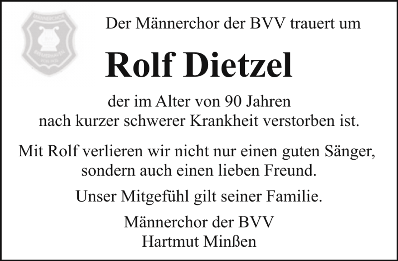 <p>Der Männerchor der BVV trauert um</p><p>Rolf Dietzel<br />der im Alter von 90 Jahren<br />nach kurzer schwerer Krankheit verstorben ist.<br />Mit Rolf verlieren wir nicht nur einen guten Sänger,<br />sondern auch einen lieben Freund.<br />Unser Mitgefühl gilt seiner Familie.<br />Männerchor der BVV<br />Hartmut Minßen</p>