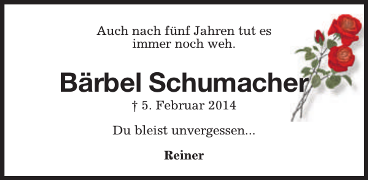 <p>Auch nach fünf Jahren tut es<br />immer noch weh.</p><p>Bärbel Schumacher<br />† 5. Februar 2014</p><p>Du bleist unvergessen...<br />Reiner</p>
