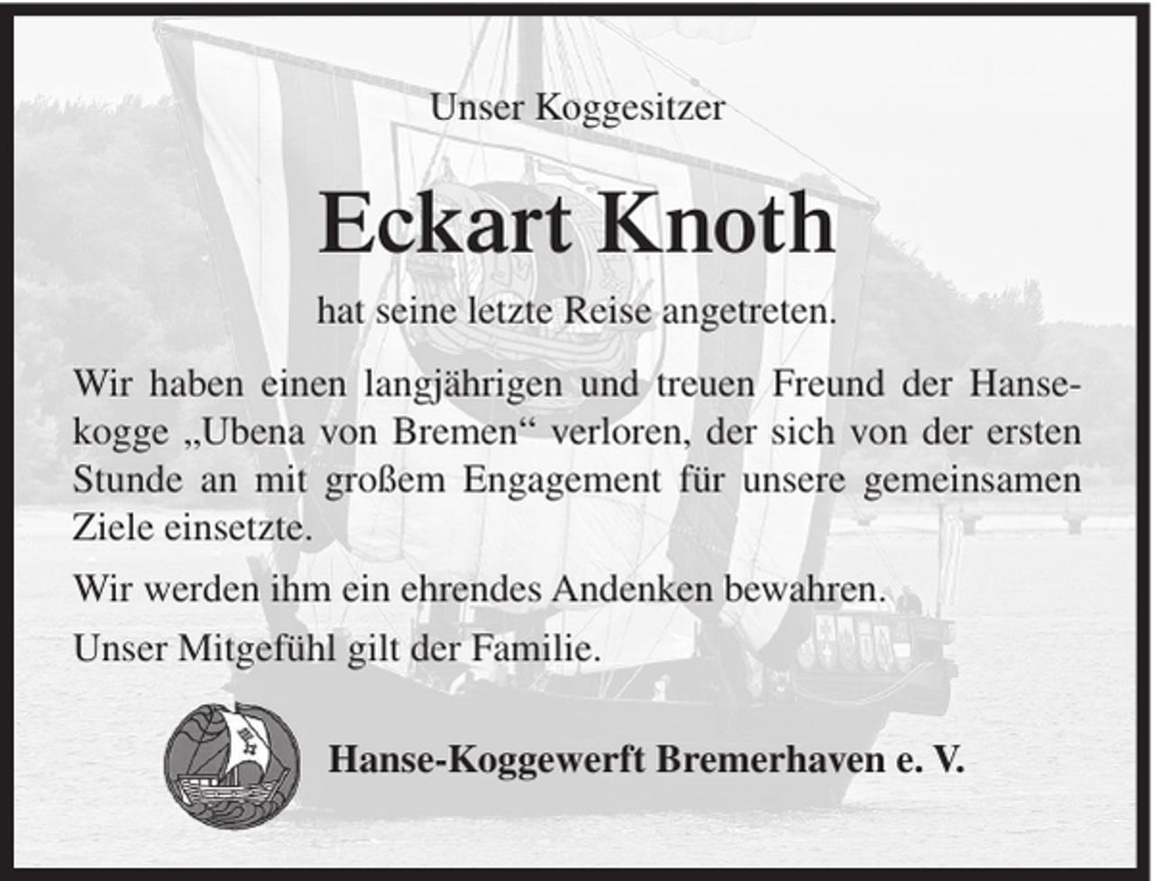 <p>Unser Koggesitzer</p><p>Eckart Knoth<br />hat seine letzte Reise angetreten.<br />Wir haben einen langjährigen und treuen Freund der Hansekogge „Ubena von Bremen“ verloren, der sich von der ersten<br />Stunde an mit großem Engagement für unsere gemeinsamen<br />Ziele einsetzte.<br />Wir werden ihm ein ehrendes Andenken bewahren.<br />Unser Mitgefühl gilt der Familie.<br />Hanse-Koggewerft Bremerhaven e. V.</p>