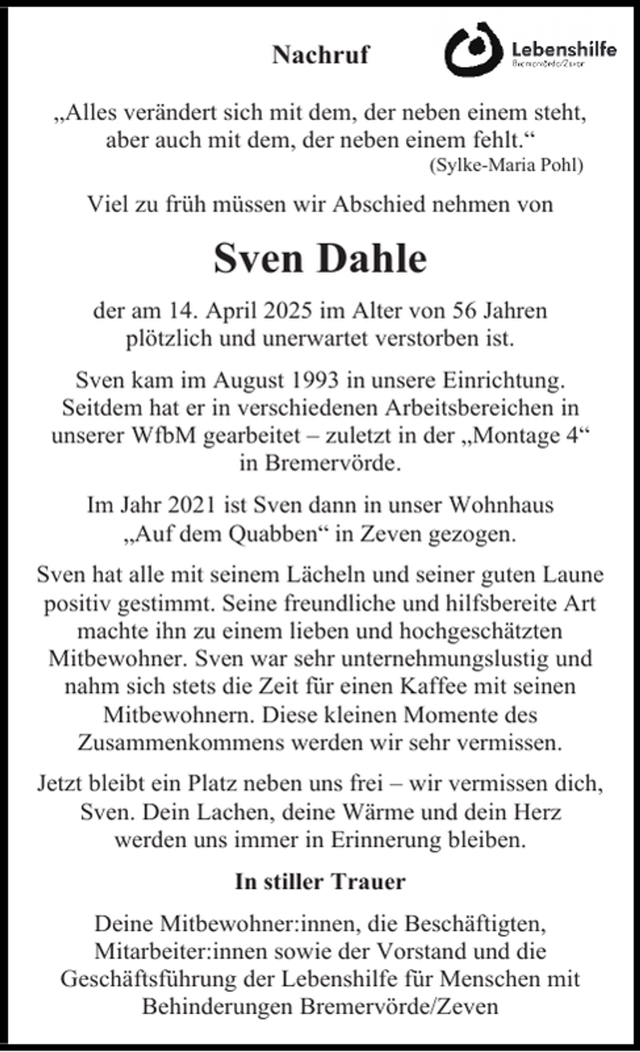 <p>Nachruf<br />„Alles verändert sich mit dem, der neben einem steht,<br />aber auch mit dem, der neben einem fehlt.“<br />(Sylke-Maria Pohl)</p><p>Viel zu früh müssen wir Abschied nehmen von</p><p>Sven Dahle<br />der am 14. April 2025 im Alter von 56 Jahren<br />plötzlich und unerwartet verstorben ist.<br />Sven kam im August 1993 in unsere Einrichtung.<br />Seitdem hat er in verschiedenen Arbeitsbereichen in<br />unserer WfbM gearbeitet – zuletzt in der „Montage 4“<br />in Bremervörde.<br />Im Jahr 2021 ist Sven dann in unser Wohnhaus<br />„Auf dem Quabben“ in Zeven gezogen.<br />Sven hat alle mit seinem Lächeln und seiner guten Laune<br />positiv gestimmt. Seine freundliche und hilfsbereite Art<br />machte ihn zu einem lieben und hochgeschätzten<br />Mitbewohner. Sven war sehr unternehmungslustig und<br />nahm sich stets die Zeit für einen Kaffee mit seinen<br />Mitbewohnern. Diese kleinen Momente des<br />Zusammenkommens werden wir sehr vermissen.<br />Jetzt bleibt ein Platz neben uns frei – wir vermissen dich,<br />Sven. Dein Lachen, deine Wärme und dein Herz<br />werden uns immer in Erinnerung bleiben.<br />In stiller Trauer<br />Deine Mitbewohner:innen, die Beschäftigten,<br />Mitarbeiter:innen sowie der Vorstand und die<br />Geschäftsführung der Lebenshilfe für Menschen mit<br />Behinderungen Bremervörde/Zeven</p>