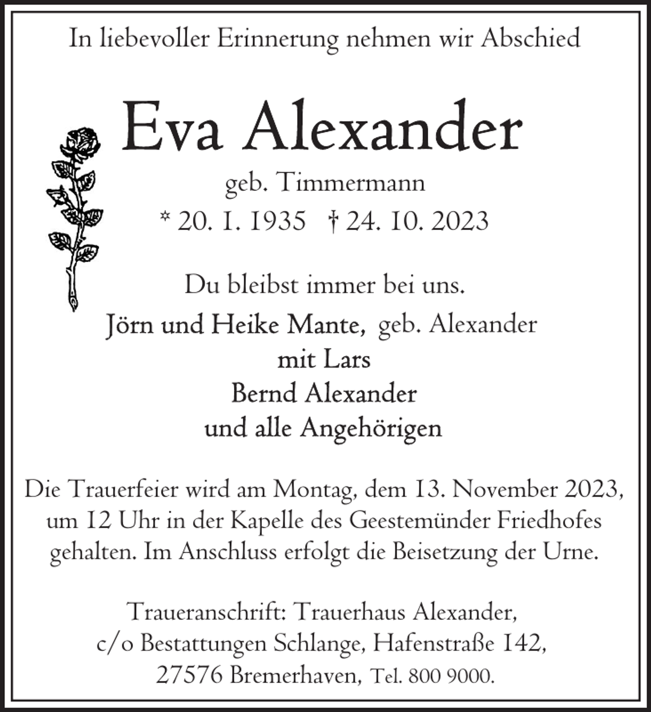 <p>In liebevoller Erinnerung nehmen wir Abschied</p><p>geb. Timmermann<br />* 20. 1. 1935 † 24. 10. 2023<br />Du bleibst immer bei uns.<br />geb. Alexander</p><p>Die Trauerfeier wird am Montag, dem 13. November 2023,<br />um 12 Uhr in der Kapelle des Geestemünder Friedhofes<br />gehalten. Im Anschluss erfolgt die Beisetzung der Urne.<br />Traueranschrift: Trauerhaus Alexander,<br />c/o Bestattungen Schlange, Hafenstraße 142,<br />27576 Bremerhaven, Tel. 800 9000.</p>